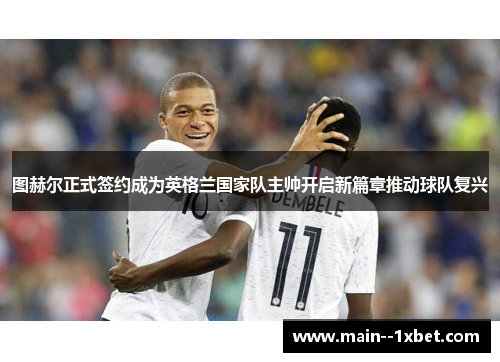 图赫尔正式签约成为英格兰国家队主帅开启新篇章推动球队复兴 图赫尔正式签约成为英格兰国家队主帅开启新篇章推动球队复兴