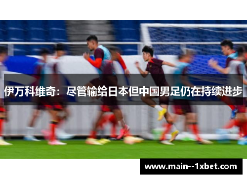 伊万科维奇:尽管输给日本但中国男足仍在持续进步 伊万科维奇:尽管输给日本但中国男足仍在持续进步