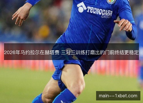 2026年马约拉尔在赫塔费 三对三训练打磨出的门前终结更稳定